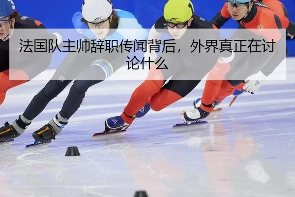 法国队主帅辞职传闻背后，外界真正在讨论什么
